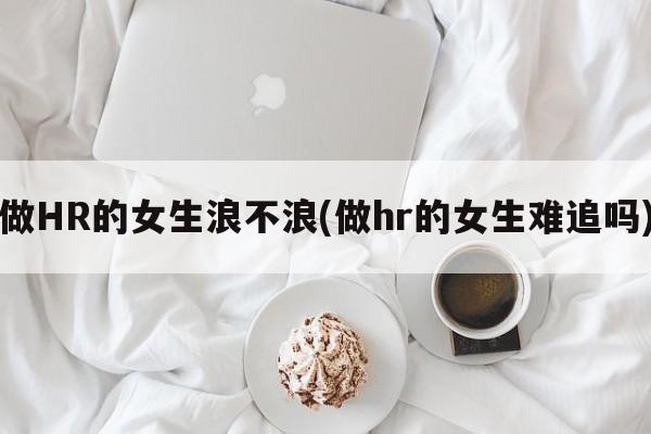 做HR的女生浪不浪(做hr的女生难追吗)